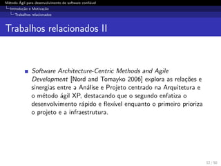 M´etodo ´Agil para desenvolvimento de software conﬁ´avel
Introdu¸c˜ao e Motiva¸c˜ao
Trabalhos relacionados
Trabalhos relacionados II
Software Architecture-Centric Methods and Agile
Development [Nord and Tomayko 2006] explora as rela¸c˜oes e
sinergias entre a An´alise e Projeto centrado na Arquitetura e
o m´etodo ´agil XP, destacando que o segundo enfatiza o
desenvolvimento r´apido e ﬂex´ıvel enquanto o primeiro prioriza
o projeto e a infraestrutura.
12 / 50
 