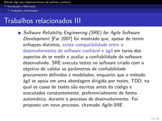 M´etodo ´Agil para desenvolvimento de software conﬁ´avel
Introdu¸c˜ao e Motiva¸c˜ao
Trabalhos relacionados
Trabalhos relacionados III
Software Reliability Engineering (SRE) for Agile Software
Development [Far 2007] foi mostrado que, apesar de terem
enfoques distintos, existe compatibilidade entre o
desenvolvimento de software conﬁ´avel e ´agil em torno dos
aspectos de se medir e avaliar a conﬁabilidade do software
desenvolvido. SRE executa testes no software criado com o
objetivo de validar os parˆametros de conﬁabilidade
previamente deﬁnidos e modelados, enquanto que o m´etodo
´agil se apoia em uma abordagem dirigida por testes, TDD, na
qual os casos de testes s˜ao escritos antes do c´odigo e
executados constantemente, preferencialmente de forma
autom´atica, durante o processo de desenvolvimento. Foi
proposto um novo processo, chamado Agile-SRE.
13 / 50
 