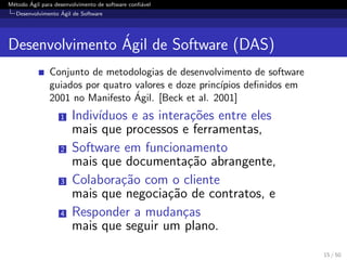M´etodo ´Agil para desenvolvimento de software conﬁ´avel
Desenvolvimento ´Agil de Software
Desenvolvimento ´Agil de Software (DAS)
Conjunto de metodologias de desenvolvimento de software
guiados por quatro valores e doze princ´ıpios deﬁnidos em
2001 no Manifesto ´Agil. [Beck et al. 2001]
1 Indiv´ıduos e as intera¸c˜oes entre eles
mais que processos e ferramentas,
2 Software em funcionamento
mais que documenta¸c˜ao abrangente,
3 Colabora¸c˜ao com o cliente
mais que negocia¸c˜ao de contratos, e
4 Responder a mudan¸cas
mais que seguir um plano.
15 / 50
 
