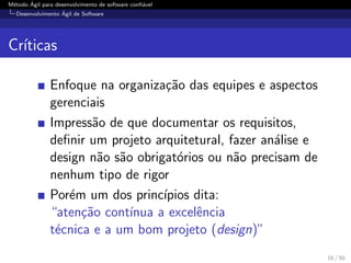 M´etodo ´Agil para desenvolvimento de software conﬁ´avel
Desenvolvimento ´Agil de Software
Cr´ıticas
Enfoque na organiza¸c˜ao das equipes e aspectos
gerenciais
Impress˜ao de que documentar os requisitos,
deﬁnir um projeto arquitetural, fazer an´alise e
design n˜ao s˜ao obrigat´orios ou n˜ao precisam de
nenhum tipo de rigor
Por´em um dos princ´ıpios dita:
“aten¸c˜ao cont´ınua a excelˆencia
t´ecnica e a um bom projeto (design)”
16 / 50
 