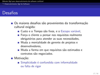 M´etodo ´Agil para desenvolvimento de software conﬁ´avel
Desenvolvimento ´Agil de Software
Desaﬁos
Os maiores desaﬁos s˜ao provenientes da transforma¸c˜ao
cultural exigida:
Custo e o Tempo s˜ao ﬁxos, e o Escopo vari´avel,
For¸ca o cliente a pensar nos requisitos realmente
obrigat´orios para atender as suas necessidades,
Muda a mentalidade de gerente de projetos e
desenvolvedores,
Muda a forma em que requisitos s˜ao estimados e
contratos s˜ao negociados.
Motiva¸c˜ao:
Simplicidade ´e confundida com informalidade
ou falta de rigor
17 / 50
 