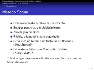 M´etodo ´Agil para desenvolvimento de software conﬁ´avel
Desenvolvimento ´Agil de Software
M´etodo Scrum
M´etodo Scrum
Desenvolvimento iterativo de incremental
Equipes pequenas e multidisciplinares
Abordagem emp´ırica
R´apido, adapt´avel e auto-organizado
Requisitos no formato de Hist´orias de Usu´arios
(User Stories)*
Estimativas feitas com Pontos de Hist´orias
(Story Points)*
* Pr´aticas ´ageis amplamente utilizadas mas que n˜ao fazem parte do
Scrum oﬁcialmente
18 / 50
 