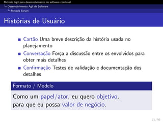 M´etodo ´Agil para desenvolvimento de software conﬁ´avel
Desenvolvimento ´Agil de Software
M´etodo Scrum
Hist´orias de Usu´ario
Cart˜ao Uma breve descri¸c˜ao da hist´oria usada no
planejamento
Conversa¸c˜ao For¸ca a discuss˜ao entre os envolvidos para
obter mais detalhes
Conﬁrma¸c˜ao Testes de valida¸c˜ao e documenta¸c˜ao dos
detalhes
Formato / Modelo
Como um papel/ator, eu quero objetivo,
para que eu possa valor de neg´ocio.
21 / 50
 