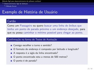 M´etodo ´Agil para desenvolvimento de software conﬁ´avel
Desenvolvimento ´Agil de Software
M´etodo Scrum
Exemplo de Hist´oria de Usu´ario
Cart˜ao
Como um Passageiro eu quero buscar uma linha de ˆonibus que
tenha um ponto de parada pr´oximo a um endere¸co desejado, para
que eu possa caminhar o m´ınimo poss´ıvel para chegar ao ponto.
Conﬁrma¸c˜ao na forma de Testes de Aceita¸c˜ao
Consigo escolher o turno e sentido?
O formato do endere¸co ´e composto por latitude e longitude?
A resposta ´e a sigla da linha encontrada?
O ponto encontrado esta a menos de 500 metros?
O ponto ´e de parada?
22 / 50
 