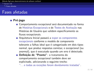 M´etodo ´Agil para desenvolvimento de software conﬁ´avel
Scrum+CE
Fases afetadas
Fases afetadas
Pr´e-jogo
Comportamento excepcional ser´a documentado na forma
de Hist´orias Excepcionais e de Testes de Aceita¸c˜ao nas
Hist´orias de Usu´ario que validem especiﬁcamente os
ﬂuxos excepcionais.
Arquitetura Inicial passar´a a expor os componentes
excepcionais conforme o modelo de componente
tolerante a falhas ideal que ´e categorizado em dois tipos:
normal, que produz respostas corretas; e excepcional (ou
anormal), que ´e executado quando um erro ´e detectado.
Deﬁni¸c˜ao de “Pronto”: o tratamento do
comportamento excepcional tamb´em deve ser
explicitado, adicionando o seguinte trecho:
“. . . e todas as exce¸c˜oes foram devidamente tratadas”.
27 / 50
 