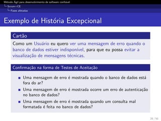 M´etodo ´Agil para desenvolvimento de software conﬁ´avel
Scrum+CE
Fases afetadas
Exemplo de Hist´oria Excepcional
Cart˜ao
Como um Usu´ario eu quero ver uma mensagem de erro quando o
banco de dados estiver indispon´ıvel, para que eu possa evitar a
visualiza¸c˜ao de mensagens t´ecnicas.
Conﬁrma¸c˜ao na forma de Testes de Aceita¸c˜ao
Uma mensagem de erro ´e mostrada quando o banco de dados est´a
fora do ar?
Uma mensagem de erro ´e mostrada ocorre um erro de autentica¸c˜ao
no banco de dados?
Uma mensagem de erro ´e mostrada quando um consulta mal
formatada ´e feita no banco de dados?
28 / 50
 