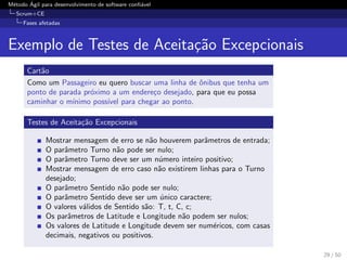 M´etodo ´Agil para desenvolvimento de software conﬁ´avel
Scrum+CE
Fases afetadas
Exemplo de Testes de Aceita¸c˜ao Excepcionais
Cart˜ao
Como um Passageiro eu quero buscar uma linha de ˆonibus que tenha um
ponto de parada pr´oximo a um endere¸co desejado, para que eu possa
caminhar o m´ınimo poss´ıvel para chegar ao ponto.
Testes de Aceita¸c˜ao Excepcionais
Mostrar mensagem de erro se n˜ao houverem parˆametros de entrada;
O parˆametro Turno n˜ao pode ser nulo;
O parˆametro Turno deve ser um n´umero inteiro positivo;
Mostrar mensagem de erro caso n˜ao existirem linhas para o Turno
desejado;
O parˆametro Sentido n˜ao pode ser nulo;
O parˆametro Sentido deve ser um ´unico caractere;
O valores v´alidos de Sentido s˜ao: T, t, C, c;
Os parˆametros de Latitude e Longitude n˜ao podem ser nulos;
Os valores de Latitude e Longitude devem ser num´ericos, com casas
decimais, negativos ou positivos.
29 / 50
 