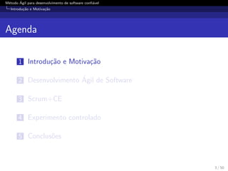 M´etodo ´Agil para desenvolvimento de software conﬁ´avel
Introdu¸c˜ao e Motiva¸c˜ao
Agenda
1 Introdu¸c˜ao e Motiva¸c˜ao
2 Desenvolvimento ´Agil de Software
3 Scrum+CE
4 Experimento controlado
5 Conclus˜oes
3 / 50
 