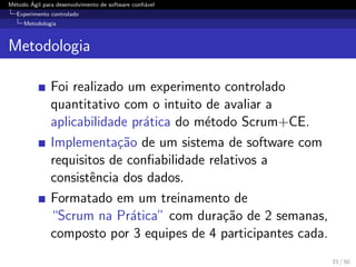 M´etodo ´Agil para desenvolvimento de software conﬁ´avel
Experimento controlado
Metodologia
Metodologia
Foi realizado um experimento controlado
quantitativo com o intuito de avaliar a
aplicabilidade pr´atica do m´etodo Scrum+CE.
Implementa¸c˜ao de um sistema de software com
requisitos de conﬁabilidade relativos a
consistˆencia dos dados.
Formatado em um treinamento de
“Scrum na Pr´atica” com dura¸c˜ao de 2 semanas,
composto por 3 equipes de 4 participantes cada.
33 / 50
 