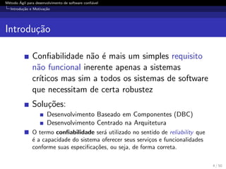 M´etodo ´Agil para desenvolvimento de software conﬁ´avel
Introdu¸c˜ao e Motiva¸c˜ao
Introdu¸c˜ao
Conﬁabilidade n˜ao ´e mais um simples requisito
n˜ao funcional inerente apenas a sistemas
cr´ıticos mas sim a todos os sistemas de software
que necessitam de certa robustez
Solu¸c˜oes:
Desenvolvimento Baseado em Componentes (DBC)
Desenvolvimento Centrado na Arquitetura
O termo conﬁabilidade ser´a utilizado no sentido de reliability que
´e a capacidade do sistema oferecer seus servi¸cos e funcionalidades
conforme suas especiﬁca¸c˜oes, ou seja, de forma correta.
4 / 50
 