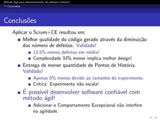 M´etodo ´Agil para desenvolvimento de software conﬁ´avel
Conclus˜oes
Conclus˜oes
Aplicar o Scrum+CE resultou em:
Melhor qualidade do c´odigo gerado atrav´es da diminui¸c˜ao
dos n´umero de defeitos. Validado!
13.5% menos defeitos em m´edia!
Complexidade 33% menor implica melhor design!
Entrega de menor quantidade de Pontos de Hist´oria.
Validado!
Apenas 6% menos devido ao tamanho do experimento.
Cr´ıtica: Experimento n˜ao escala!
´E poss´ıvel desenvolver software conﬁ´avel com
m´etodo ´agil!
Adicionar o Comportamento Excepcional n˜ao interfere
na agilidade.
47 / 50
 