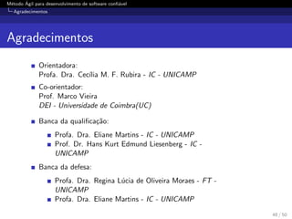 M´etodo ´Agil para desenvolvimento de software conﬁ´avel
Agradecimentos
Agradecimentos
Orientadora:
Profa. Dra. Cec´ılia M. F. Rubira - IC - UNICAMP
Co-orientador:
Prof. Marco Vieira
DEI - Universidade de Coimbra(UC)
Banca da qualiﬁca¸c˜ao:
Profa. Dra. Eliane Martins - IC - UNICAMP
Prof. Dr. Hans Kurt Edmund Liesenberg - IC -
UNICAMP
Banca da defesa:
Profa. Dra. Regina L´ucia de Oliveira Moraes - FT -
UNICAMP
Profa. Dra. Eliane Martins - IC - UNICAMP
48 / 50
 