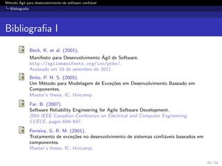 M´etodo ´Agil para desenvolvimento de software conﬁ´avel
Bibliograﬁa
Bibliograﬁa I
Beck, K. et al. (2001).
Manifesto para Desenvolvimento ´Agil de Software.
http://agilemanifesto.org/iso/ptbr/.
Acessado em 18 de setembro de 2011.
Brito, P. H. S. (2005).
Um M´etodo para Modelagem de Exce¸c˜oes em Desenvolvimento Baseado em
Componentes.
Master’s thesis, IC, Unicamp.
Far, B. (2007).
Software Reliability Engineering for Agile Software Development.
20th IEEE Canadian Conference on Electrical and Computer Engineering
CCECE, pages 694–697.
Ferreira, G. R. M. (2001).
Tratamento de exce¸c˜oes no desenvolvimento de sistemas conﬁ´aveis baseados em
componentes.
Master’s thesis, IC, Unicamp.
49 / 50
 