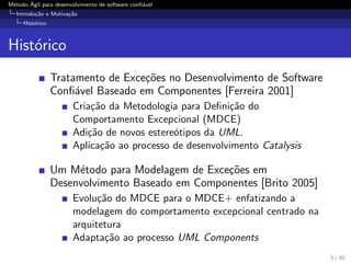 M´etodo ´Agil para desenvolvimento de software conﬁ´avel
Introdu¸c˜ao e Motiva¸c˜ao
Hist´orico
Hist´orico
Tratamento de Exce¸c˜oes no Desenvolvimento de Software
Conﬁ´avel Baseado em Componentes [Ferreira 2001]
Cria¸c˜ao da Metodologia para Deﬁni¸c˜ao do
Comportamento Excepcional (MDCE)
Adi¸c˜ao de novos estere´otipos da UML.
Aplica¸c˜ao ao processo de desenvolvimento Catalysis
Um M´etodo para Modelagem de Exce¸c˜oes em
Desenvolvimento Baseado em Componentes [Brito 2005]
Evolu¸c˜ao do MDCE para o MDCE+ enfatizando a
modelagem do comportamento excepcional centrado na
arquitetura
Adapta¸c˜ao ao processo UML Components
5 / 50
 