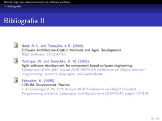 M´etodo ´Agil para desenvolvimento de software conﬁ´avel
Bibliograﬁa
Bibliograﬁa II
Nord, R. L. and Tomayko, J. E. (2006).
Software Architecture-Centric Methods and Agile Development.
IEEE Software, 23(2):47–53.
Radinger, W. and Goeschka, K. M. (2003).
Agile software development for component based software engineering.
Companion of the 18th annual ACM SIGPLAN conference on Object-oriented
programming, systems, languages, and applications.
Schwaber, K. (1995).
SCRUM Development Process.
In Proceedings of the 10th Annual ACM Conference on Object Oriented
Programming Systems, Languages, and Applications (OOPSLA), pages 117–134.
50 / 50
 