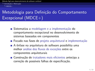M´etodo ´Agil para desenvolvimento de software conﬁ´avel
Introdu¸c˜ao e Motiva¸c˜ao
MDCE+
Metodologia para Deﬁni¸c˜ao do Comportamento
Excepcional (MDCE+)
Sistematiza a modelagem e a implementa¸c˜ao do
comportamento excepcional no desenvolvimento de
sistemas baseados em componentes
Focado nas fases de projeto arquitetural e implementa¸c˜ao
A ˆenfase na arquitetura de software possibilita uma
melhor an´alise dos ﬂuxos de exce¸c˜oes entre os
componentes arquiteturais
Constru¸c˜ao de tratadores mais eﬁcientes antecipa a
corre¸c˜ao de poss´ıveis falhas de especiﬁca¸c˜ao.
6 / 50
 