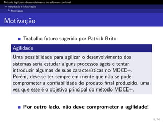M´etodo ´Agil para desenvolvimento de software conﬁ´avel
Introdu¸c˜ao e Motiva¸c˜ao
Motiva¸c˜ao
Motiva¸c˜ao
Trabalho futuro sugerido por Patrick Brito:
Agilidade
Uma possibilidade para agilizar o desenvolvimento dos
sistemas seria estudar alguns processos ´ageis e tentar
introduzir algumas de suas caracter´ısticas no MDCE+.
Por´em, deve-se ter sempre em mente que n˜ao se pode
comprometer a conﬁabilidade do produto ﬁnal produzido, uma
vez que esse ´e o objetivo principal do m´etodo MDCE+.
Por outro lado, n˜ao deve comprometer a agilidade!
8 / 50
 
