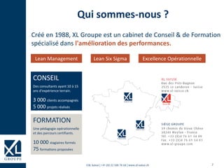 2©XL Suisse | +41 (0) 22 508 78 68 | www.xl-suisse.ch
Qui sommes-nous ?
Créé en 1988, XL Groupe est un cabinet de Conseil & de Formation
spécialisé dans l'amélioration des performances.
Lean Management Lean Six Sigma Excellence Opérationnelle
CONSEIL
Des consultants ayant 10 à 15
ans d’expérience terrain.
3 000 clients accompagnés
5 000 projets réalisés
FORMATION
Une pédagogie opérationnelle
et des parcours certifiants.
10 000 stagiaires formés
75 formations proposées
 