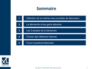 3©XL Suisse | +41 (0) 22 508 78 68 | www.xl-suisse.ch
Définition de la maîtrise des procédés de fabrication1
La démarche et les gains attendus2
Les 3 phases de la démarche3
Former des référents internes4
Forum questions/réponses5
Sommaire
 