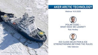 AKER ARCTIC TECHNOLOGY
16.9.2020 @Aker Arctic Technology
POLAR CODE –
WHAT HAVE WE LEARNT?
Rob Hindley
Webinar 16.9.2020
ICE CLASS SELECTION & ICE
STRENGTHENING BEYOND THE RULES
Ville Valtonen
 