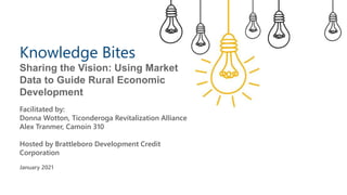 Knowledge Bites
Sharing the Vision: Using Market
Data to Guide Rural Economic
Development
Facilitated by:
Donna Wotton, Ticonderoga Revitalization Alliance
Alex Tranmer, Camoin 310
Hosted by Brattleboro Development Credit
Corporation
January 2021
 