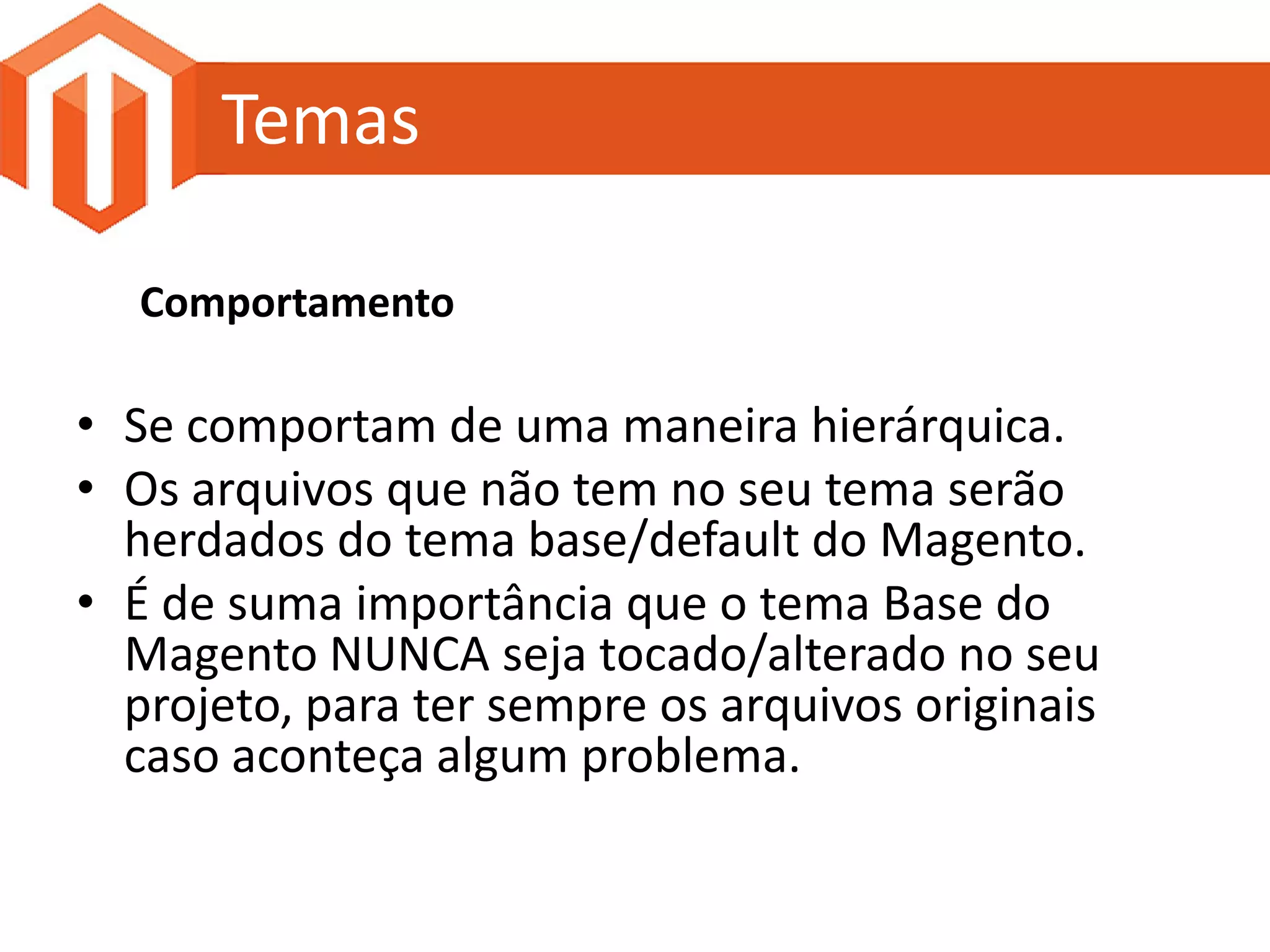 Temas

  Comportamento

• Se comportam de uma maneira hierárquica.
• Os arquivos que não tem no seu tema serão
  herdados do tema base/default do Magento.
• É de suma importância que o tema Base do
  Magento NUNCA seja tocado/alterado no seu
  projeto, para ter sempre os arquivos originais
  caso aconteça algum problema.
 