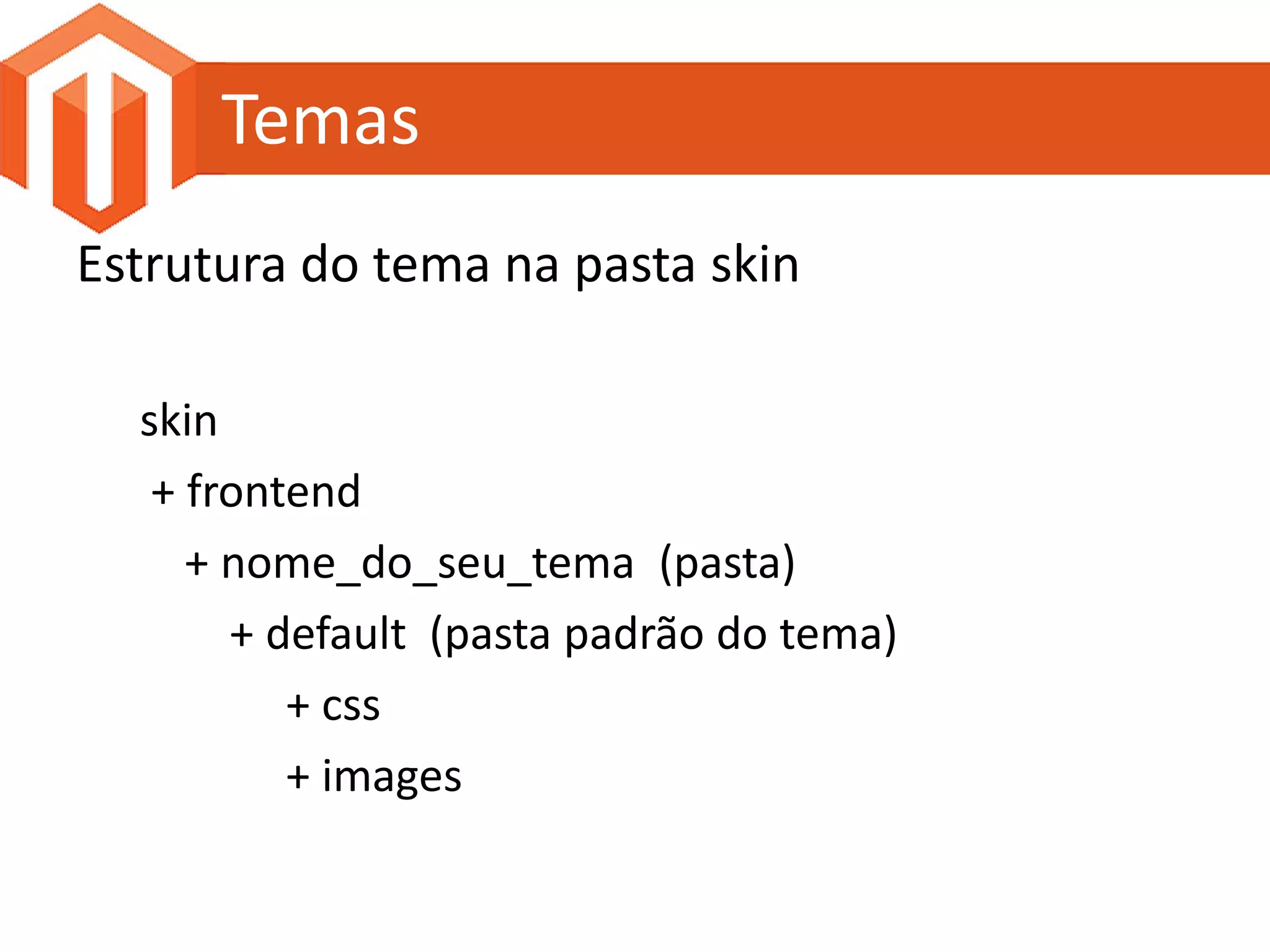 Temas
Estrutura do tema na pasta skin

  skin
   + frontend
     + nome_do_seu_tema (pasta)
       + default (pasta padrão do tema)
          + css
          + images
 
