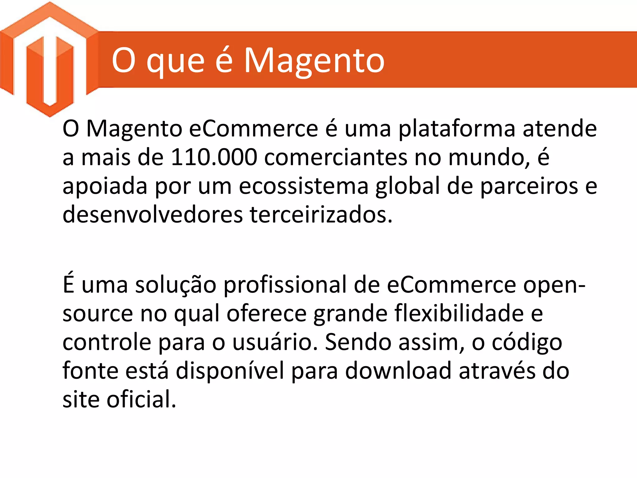 O que é Magento
O Magento eCommerce é uma plataforma atende
a mais de 110.000 comerciantes no mundo, é
apoiada por um ecossistema global de parceiros e
desenvolvedores terceirizados.

É uma solução profissional de eCommerce open-
source no qual oferece grande flexibilidade e
controle para o usuário. Sendo assim, o código
fonte está disponível para download através do
site oficial.
 
