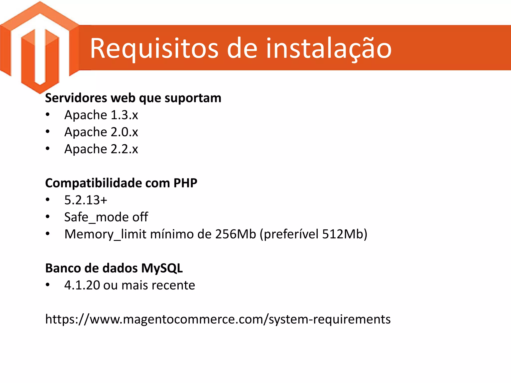 Requisitos de instalação
Servidores web que suportam
• Apache 1.3.x
• Apache 2.0.x
• Apache 2.2.x

Compatibilidade com PHP
• 5.2.13+
• Safe_mode off
• Memory_limit mínimo de 256Mb (preferível 512Mb)

Banco de dados MySQL
• 4.1.20 ou mais recente

https://www.magentocommerce.com/system-requirements
 