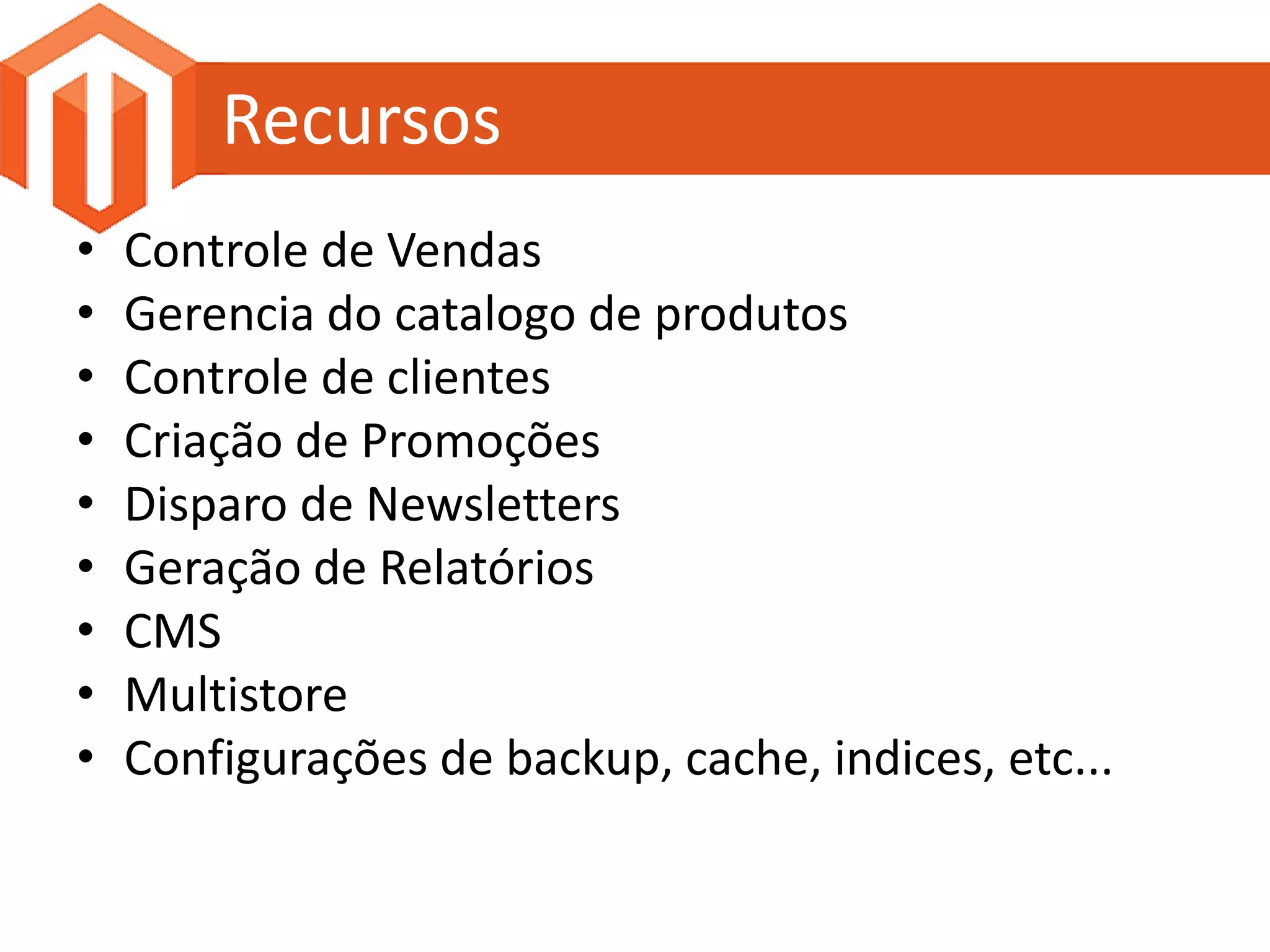Recursos
•   Controle de Vendas
•   Gerencia do catalogo de produtos
•   Controle de clientes
•   Criação de Promoções
•   Disparo de Newsletters
•   Geração de Relatórios
•   CMS
•   Multistore
•   Configurações de backup, cache, indices, etc...
 