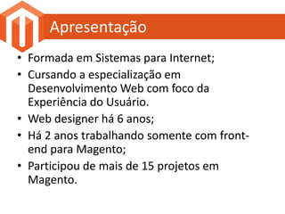 Apresentação
• Formada em Sistemas para Internet;
• Cursando a especialização em
  Desenvolvimento Web com foco da
  Experiência do Usuário.
• Web designer há 6 anos;
• Há 2 anos trabalhando somente com front-
  end para Magento;
• Participou de mais de 15 projetos em
  Magento.
 