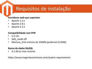 Requisitos de instalação
Servidores web que suportam
• Apache 1.3.x
• Apache 2.0.x
• Apache 2.2.x

Compatibilidade com PHP
• 5.2.13+
• Safe_mode off
• Memory_limit mínimo de 256Mb (preferível 512Mb)

Banco de dados MySQL
• 4.1.20 ou mais recente

https://www.magentocommerce.com/system-requirements
 