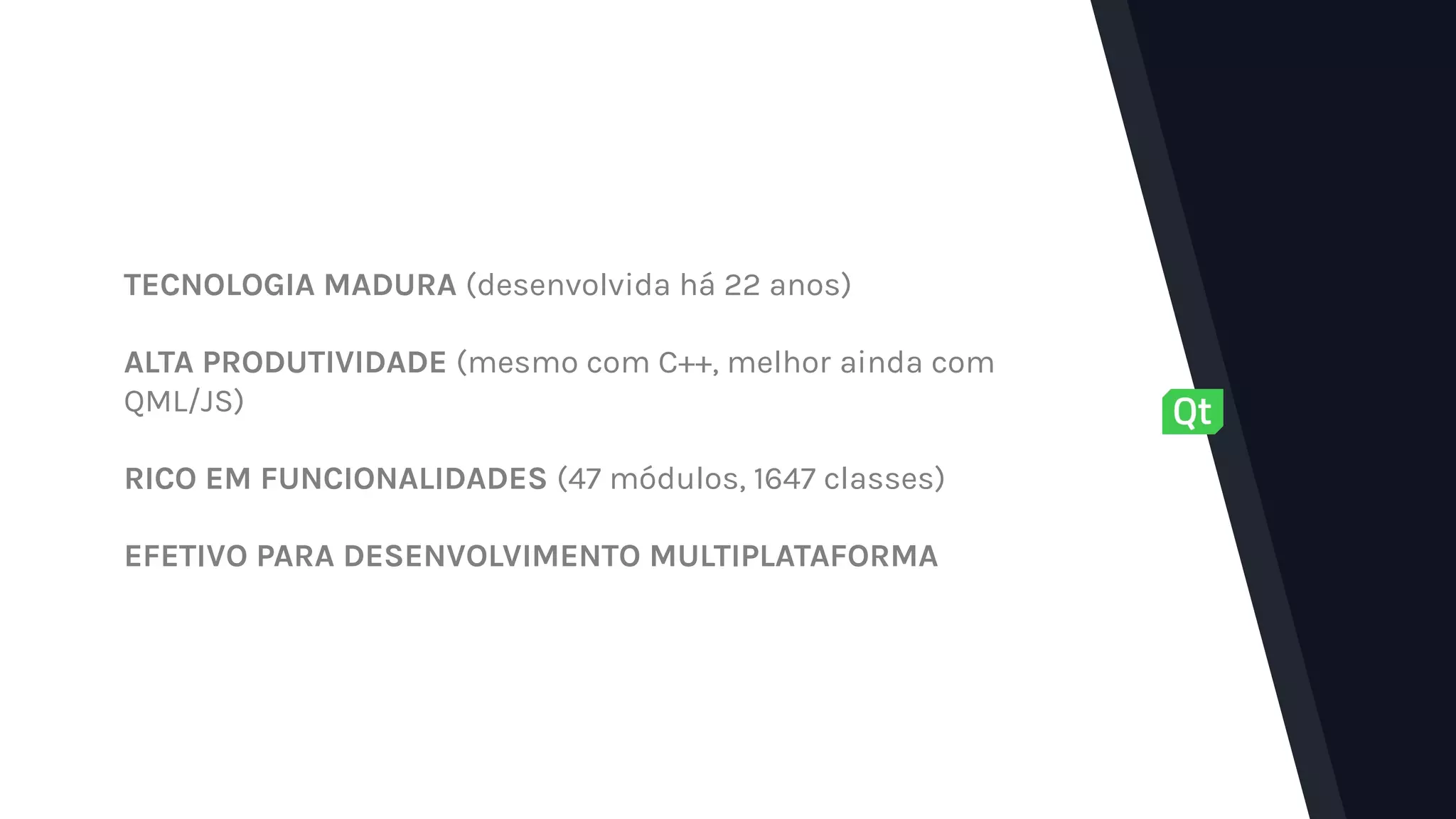 TECNOLOGIA MADURA (desenvolvida há 22 anos)
ALTA PRODUTIVIDADE (mesmo com C++, melhor ainda com
QML/JS)
RICO EM FUNCIONALIDADES (47 módulos, 1647 classes)
EFETIVO PARA DESENVOLVIMENTO MULTIPLATAFORMA
 