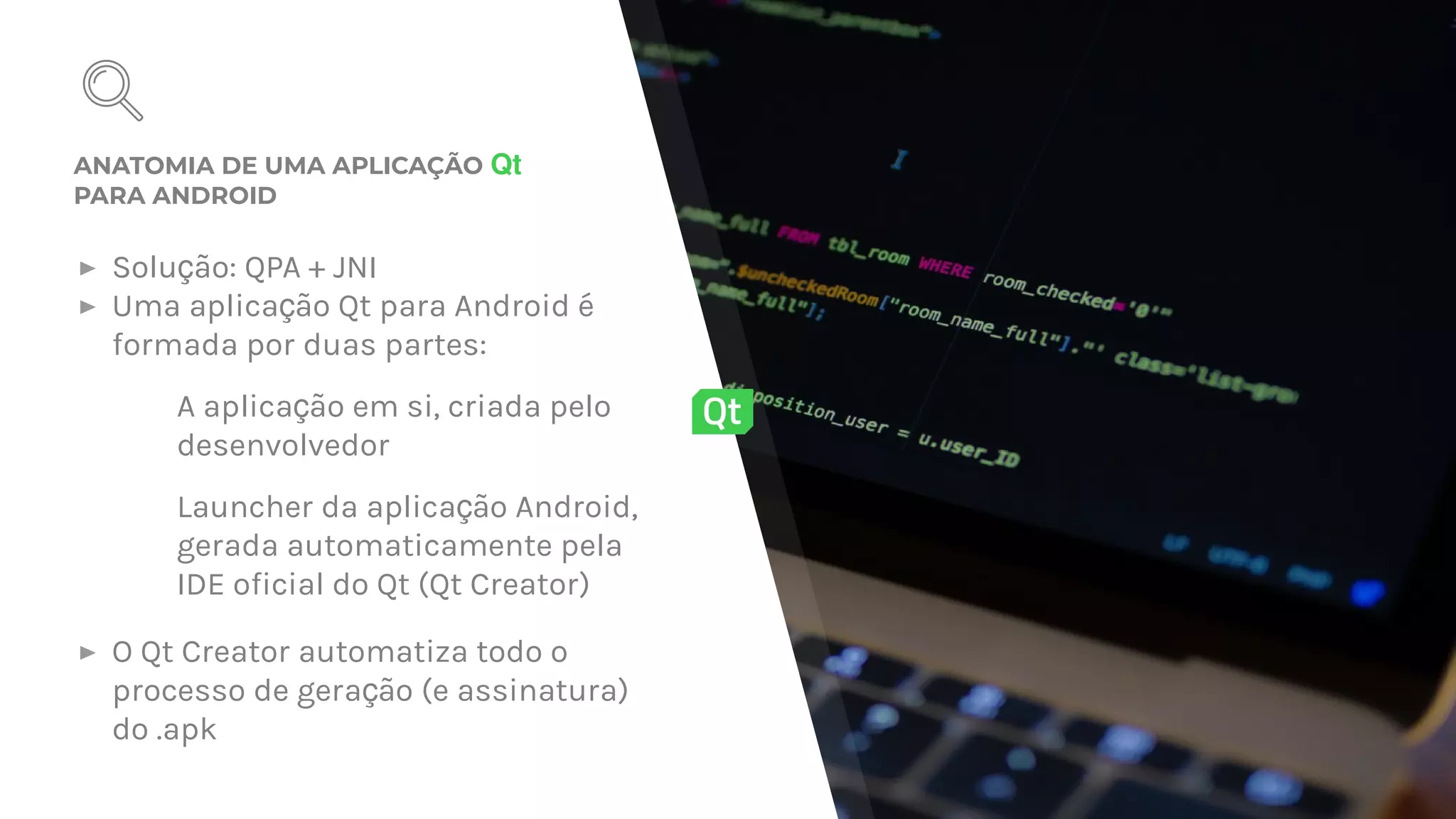 ANATOMIA DE UMA APLICAÇÃO Qt
PARA ANDROID
▸ Solu ão: QPA + JNIç
▸ Uma aplica ão Qt para Android éç
formada por duas partes:
– A aplica ão em si, criada peloç
desenvolvedor
– Launcher da aplica ão Android,ç
gerada automaticamente pela
IDE oficial do Qt (Qt Creator)
▸ O Qt Creator automatiza todo o
processo de gera ão (e assinatura)ç
do .apk
 