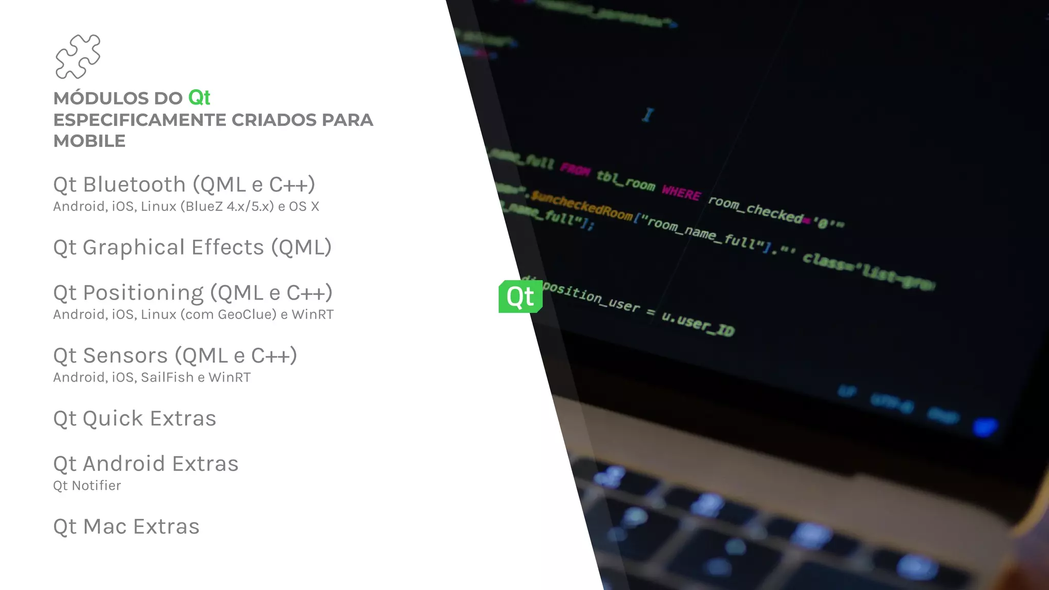 MÓDULOS DO Qt
ESPECIFICAMENTE CRIADOS PARA
MOBILE
Qt Bluetooth (QML e C++)
Android, iOS, Linux (BlueZ 4.x/5.x) e OS X
Qt Graphical Effects (QML)
Qt Positioning (QML e C++)
Android, iOS, Linux (com GeoClue) e WinRT
Qt Sensors (QML e C++)
Android, iOS, SailFish e WinRT
Qt Quick Extras
Qt Android Extras
Qt Notifier
Qt Mac Extras
 