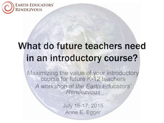 What do future teachers need
in an introductory course?
Maximizing the value of your introductory
course for future K-12 teachers
A workshop at the Earth Educators’
Rendezvous
July 16-17, 2015
Anne E. Egger
 