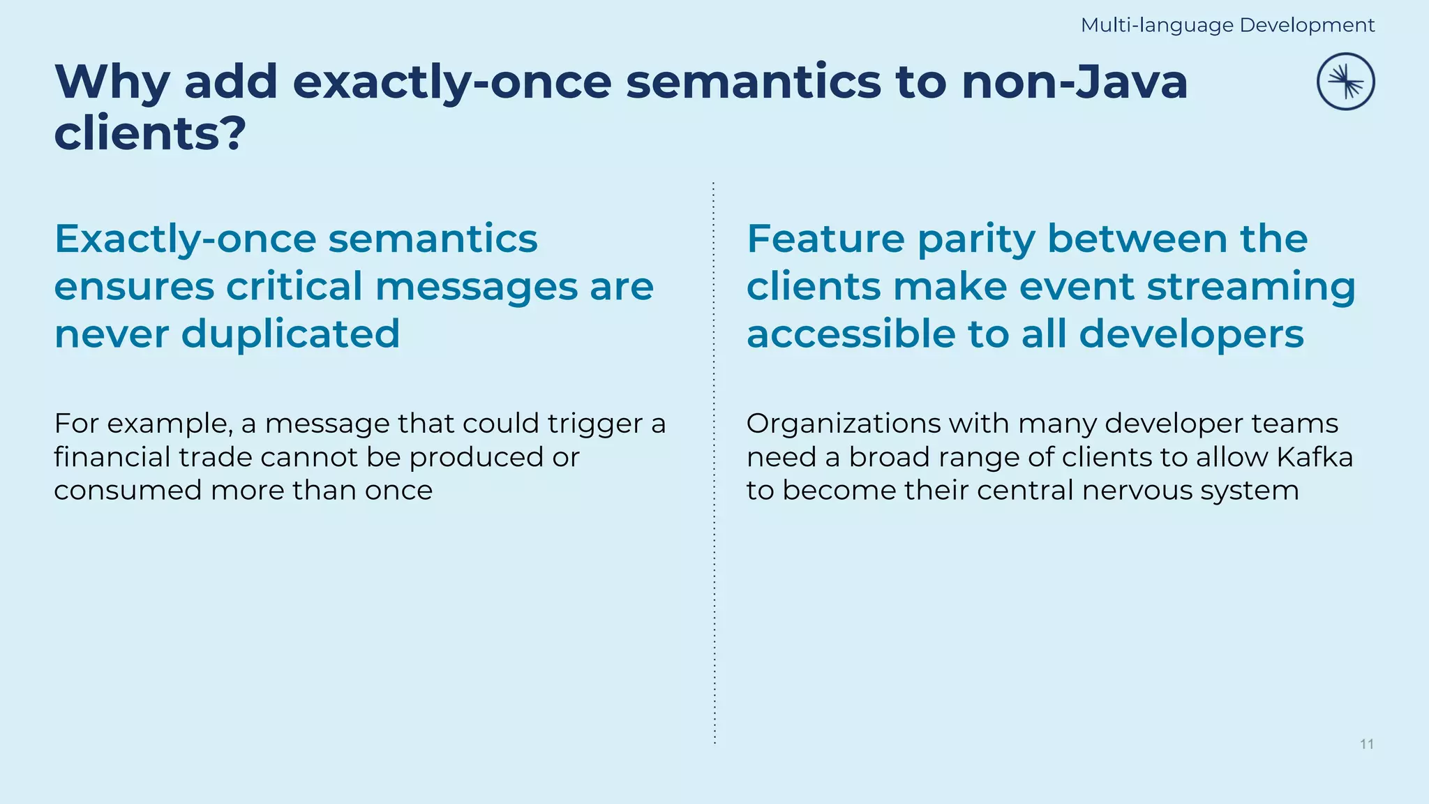Why add exactly-once semantics to non-Java
clients?
11
Exactly-once semantics
ensures critical messages are
never duplicated
For example, a message that could trigger a
financial trade cannot be produced or
consumed more than once
Feature parity between the
clients make event streaming
accessible to all developers
Organizations with many developer teams
need a broad range of clients to allow Kafka
to become their central nervous system
Multi-language Development
 
