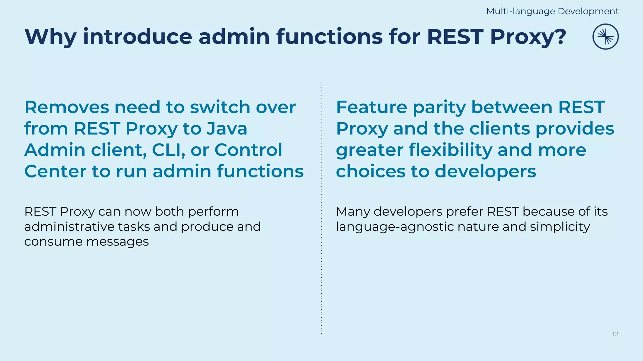 Why introduce admin functions for REST Proxy?
13
Removes need to switch over
from REST Proxy to Java
Admin client, CLI, or Control
Center to run admin functions
REST Proxy can now both perform
administrative tasks and produce and
consume messages
Feature parity between REST
Proxy and the clients provides
greater flexibility and more
choices to developers
Many developers prefer REST because of its
language-agnostic nature and simplicity
Multi-language Development
 