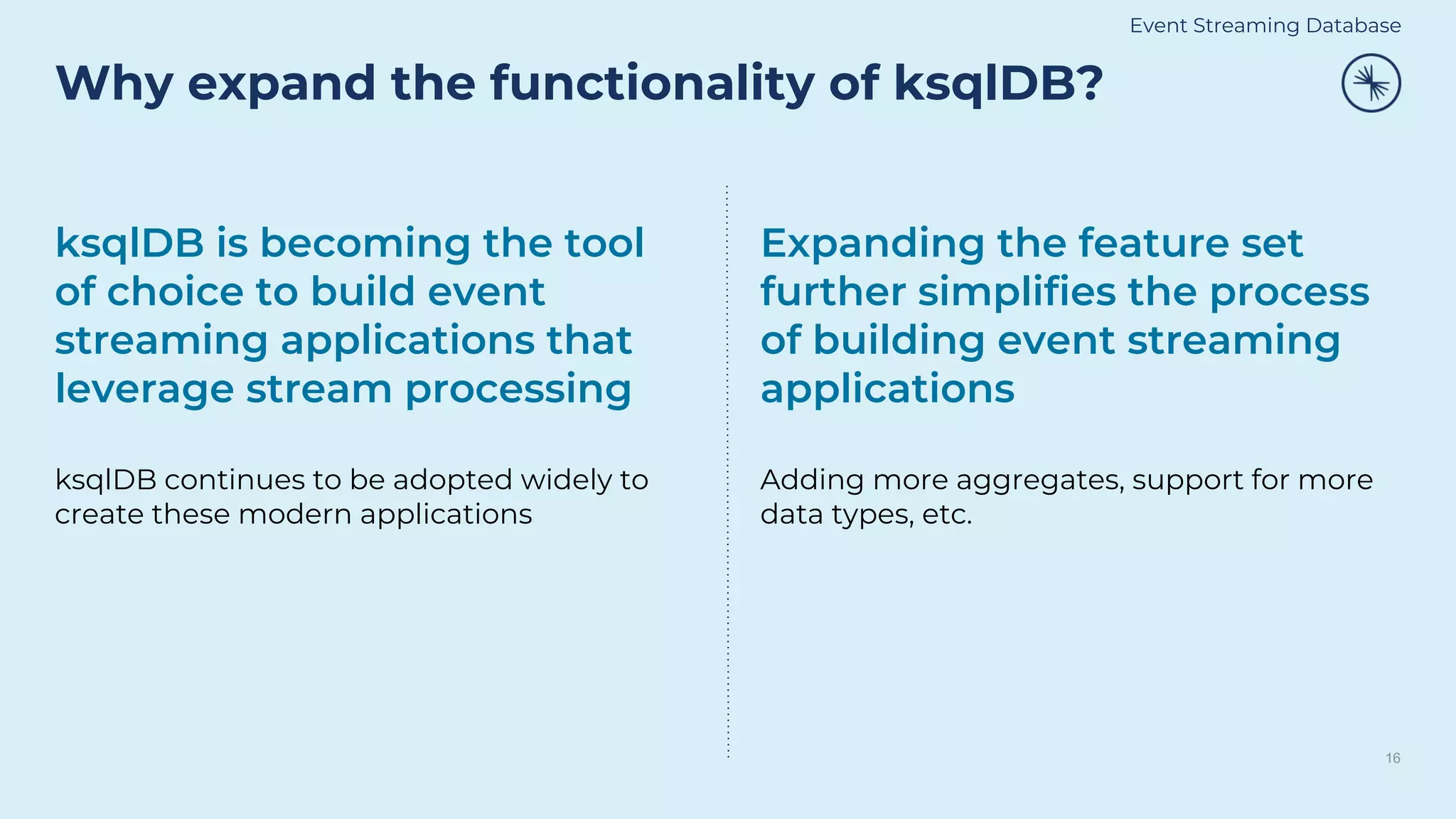 Why expand the functionality of ksqlDB?
16
ksqlDB is becoming the tool
of choice to build event
streaming applications that
leverage stream processing
ksqlDB continues to be adopted widely to
create these modern applications
Expanding the feature set
further simplifies the process
of building event streaming
applications
Adding more aggregates, support for more
data types, etc.
Event Streaming Database
 