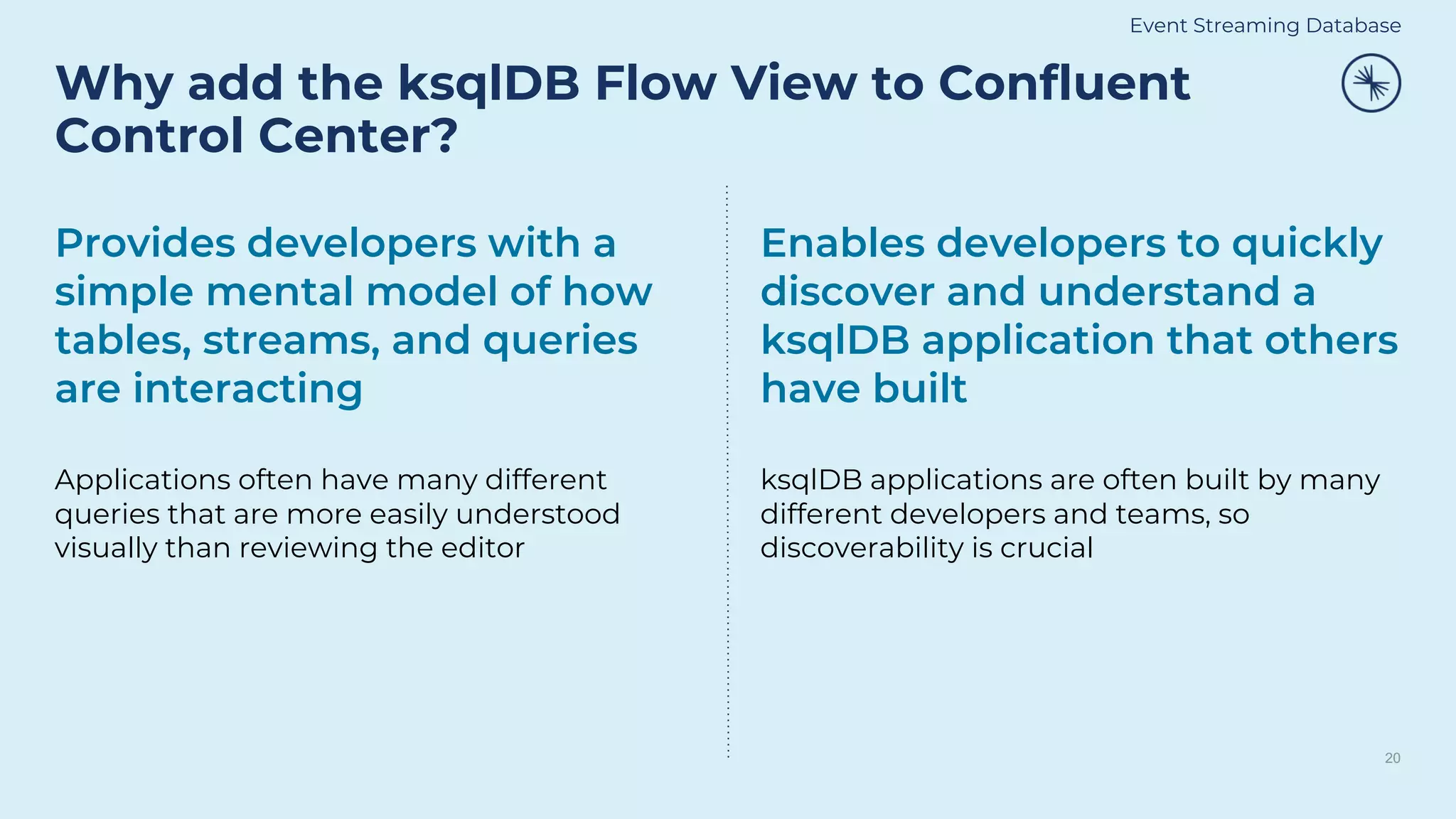 Why add the ksqlDB Flow View to Confluent
Control Center?
20
Provides developers with a
simple mental model of how
tables, streams, and queries
are interacting
Applications often have many different
queries that are more easily understood
visually than reviewing the editor
Enables developers to quickly
discover and understand a
ksqlDB application that others
have built
ksqlDB applications are often built by many
different developers and teams, so
discoverability is crucial
Event Streaming Database
 