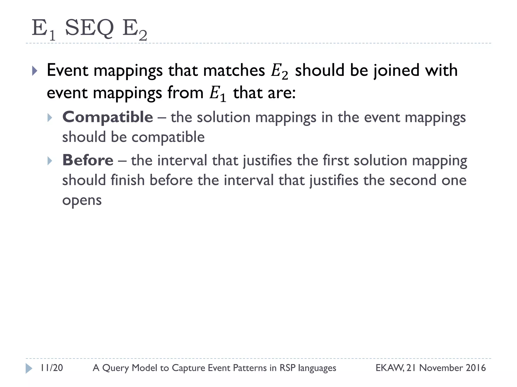 E1 SEQ E2
 Event mappings that matches 𝐸2 should be joined with
event mappings from 𝐸1 that are:
 Compatible – the solution mappings in the event mappings
should be compatible
 Before – the interval that justifies the first solution mapping
should finish before the interval that justifies the second one
opens
11/20 EKAW, 21 November 2016A Query Model to Capture Event Patterns in RSP languages
 