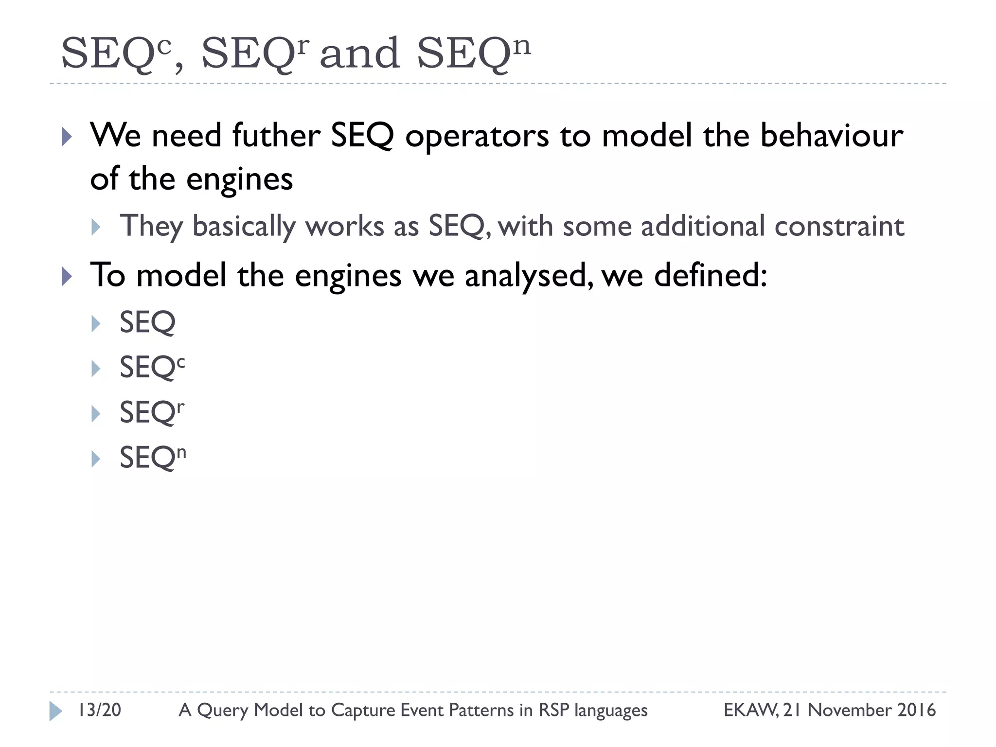 SEQc, SEQr and SEQn
 We need futher SEQ operators to model the behaviour
of the engines
 They basically works as SEQ, with some additional constraint
 To model the engines we analysed, we defined:
 SEQ
 SEQc
 SEQr
 SEQn
13/20 EKAW, 21 November 2016A Query Model to Capture Event Patterns in RSP languages
 