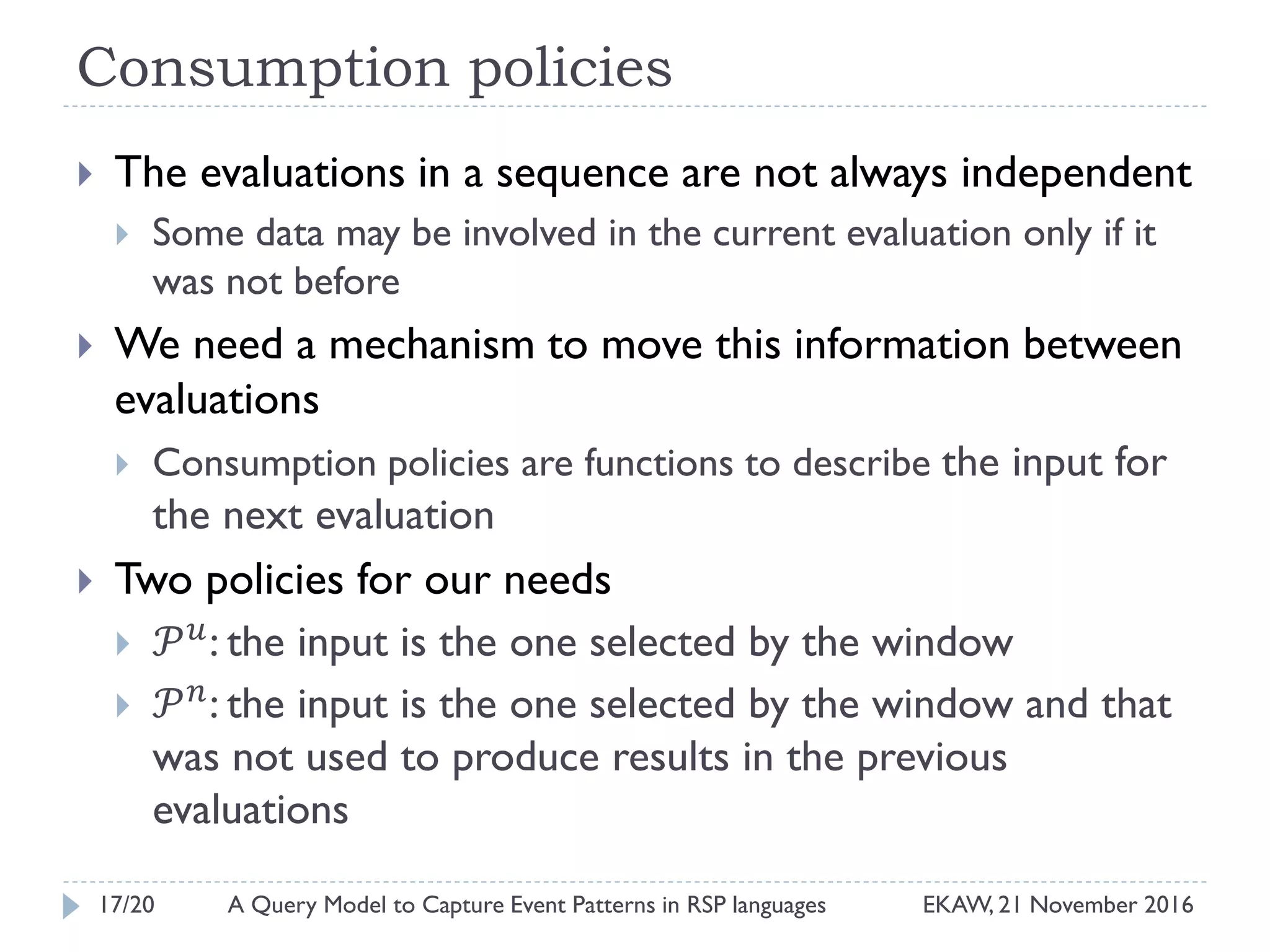 Consumption policies
 The evaluations in a sequence are not always independent
 Some data may be involved in the current evaluation only if it
was not before
 We need a mechanism to move this information between
evaluations
 Consumption policies are functions to describe the input for
the next evaluation
 Two policies for our needs
 𝒫 𝑢
: the input is the one selected by the window
 𝒫 𝑛
: the input is the one selected by the window and that
was not used to produce results in the previous
evaluations
17/20 EKAW, 21 November 2016A Query Model to Capture Event Patterns in RSP languages
 