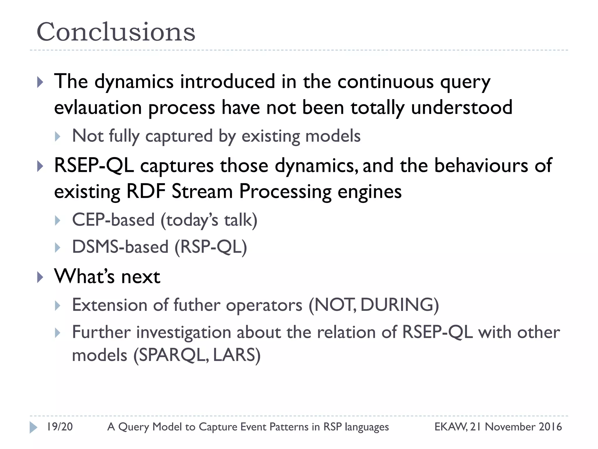 Conclusions
 The dynamics introduced in the continuous query
evlauation process have not been totally understood
 Not fully captured by existing models
 RSEP-QL captures those dynamics, and the behaviours of
existing RDF Stream Processing engines
 CEP-based (today’s talk)
 DSMS-based (RSP-QL)
 What’s next
 Extension of futher operators (NOT, DURING)
 Further investigation about the relation of RSEP-QL with other
models (SPARQL, LARS)
19/20 EKAW, 21 November 2016A Query Model to Capture Event Patterns in RSP languages
 
