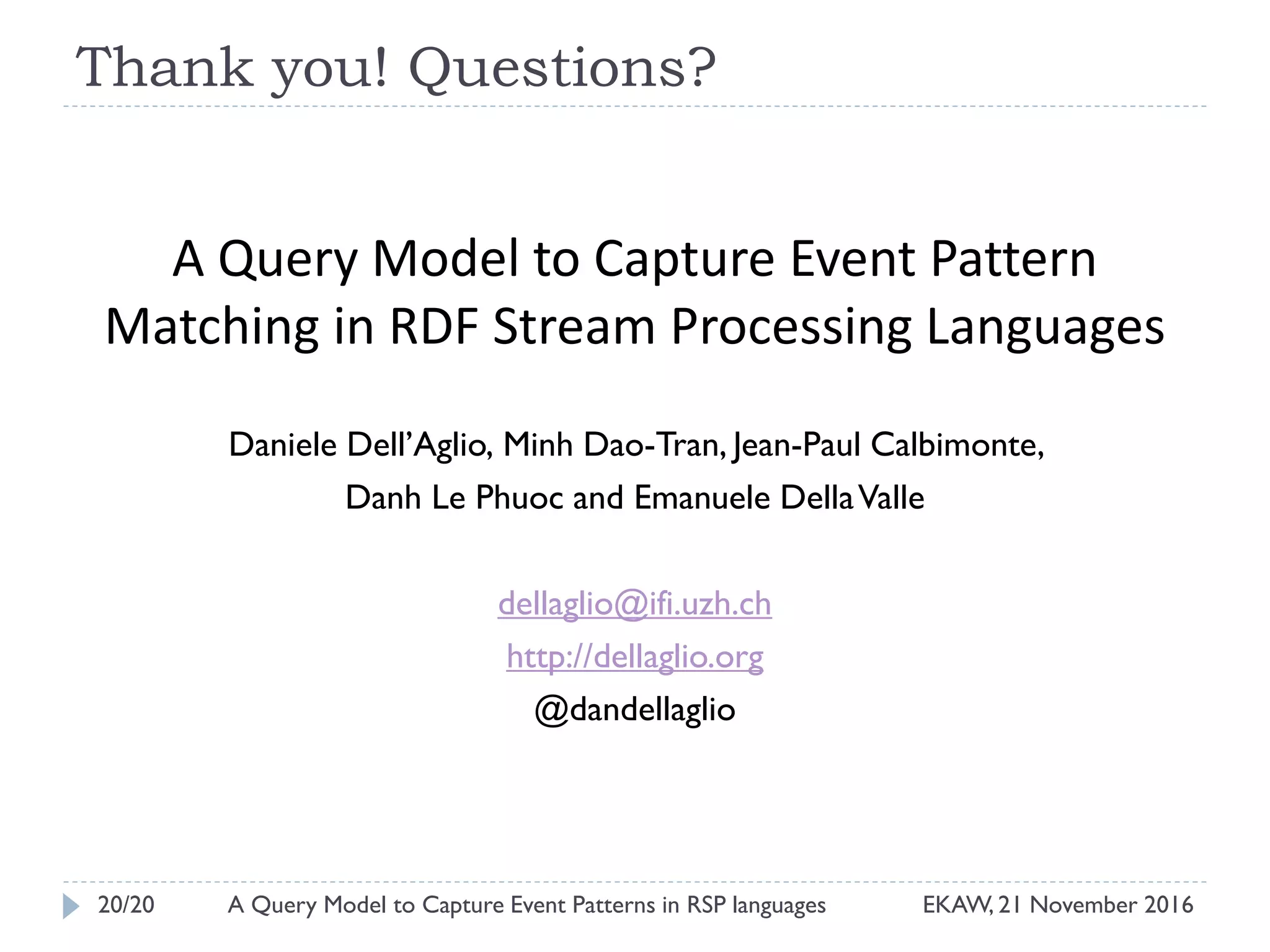 Thank you! Questions?
A Query Model to Capture Event Pattern
Matching in RDF Stream Processing Languages
Daniele Dell’Aglio, Minh Dao-Tran, Jean-Paul Calbimonte,
Danh Le Phuoc and Emanuele DellaValle
dellaglio@ifi.uzh.ch
http://dellaglio.org
@dandellaglio
20/20 EKAW, 21 November 2016A Query Model to Capture Event Patterns in RSP languages
 