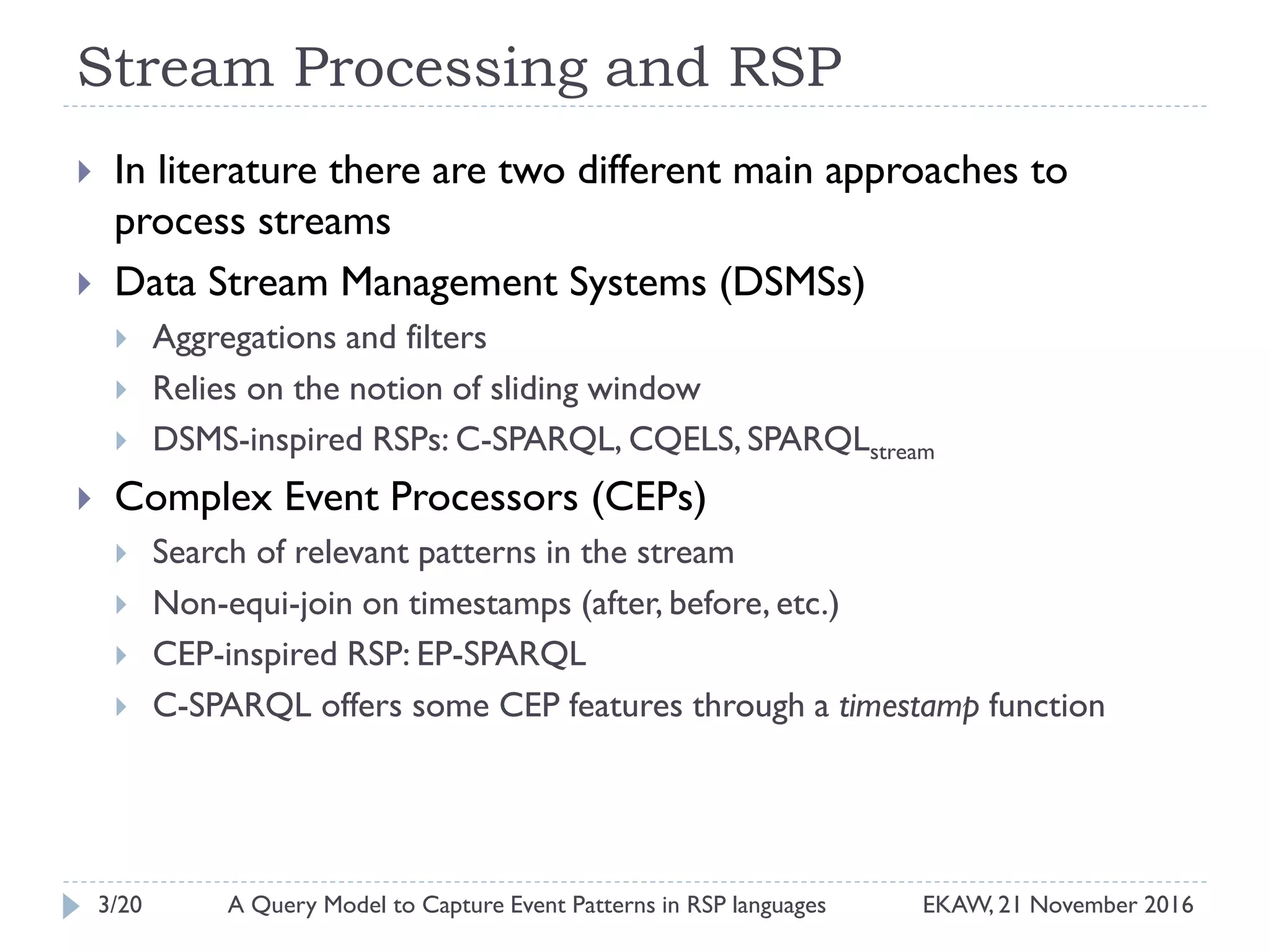 Stream Processing and RSP
 In literature there are two different main approaches to
process streams
 Data Stream Management Systems (DSMSs)
 Aggregations and filters
 Relies on the notion of sliding window
 DSMS-inspired RSPs: C-SPARQL, CQELS, SPARQLstream
 Complex Event Processors (CEPs)
 Search of relevant patterns in the stream
 Non-equi-join on timestamps (after, before, etc.)
 CEP-inspired RSP: EP-SPARQL
 C-SPARQL offers some CEP features through a timestamp function
3/20 EKAW, 21 November 2016A Query Model to Capture Event Patterns in RSP languages
 