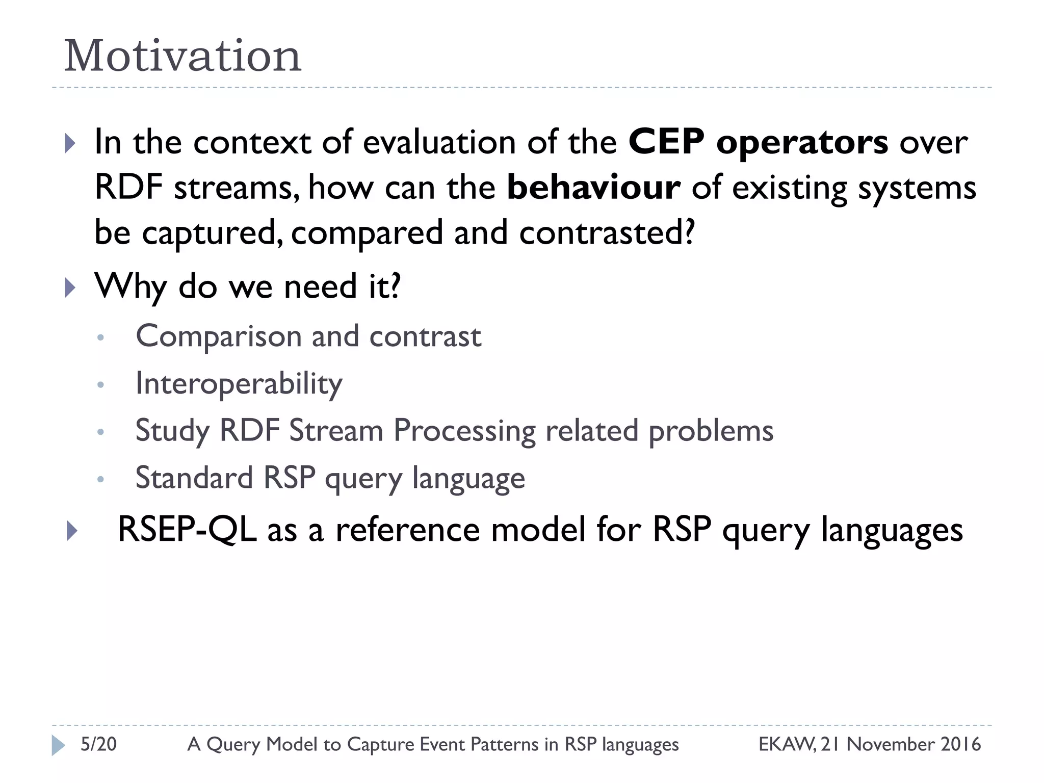 Motivation
 In the context of evaluation of the CEP operators over
RDF streams, how can the behaviour of existing systems
be captured, compared and contrasted?
 Why do we need it?
• Comparison and contrast
• Interoperability
• Study RDF Stream Processing related problems
• Standard RSP query language
 RSEP-QL as a reference model for RSP query languages
5/20 EKAW, 21 November 2016A Query Model to Capture Event Patterns in RSP languages
 