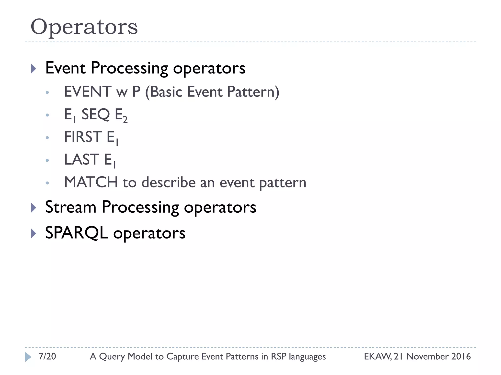 Operators
 Event Processing operators
• EVENT w P (Basic Event Pattern)
• E1 SEQ E2
• FIRST E1
• LAST E1
• MATCH to describe an event pattern
 Stream Processing operators
 SPARQL operators
7/20 EKAW, 21 November 2016A Query Model to Capture Event Patterns in RSP languages
 