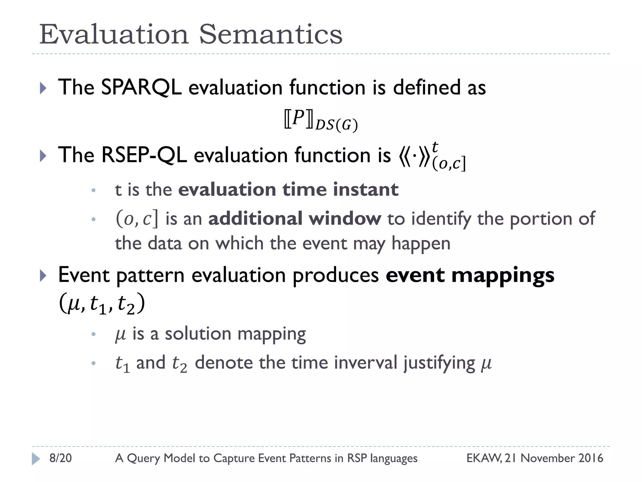 Evaluation Semantics
 The SPARQL evaluation function is defined as
⟦𝑃⟧ 𝐷𝑆(𝐺)
 The RSEP-QL evaluation function is ⟪⋅⟫ 𝑜,𝑐
𝑡
• t is the evaluation time instant
• 𝑜, 𝑐 is an additional window to identify the portion of
the data on which the event may happen
 Event pattern evaluation produces event mappings
𝜇, 𝑡1, 𝑡2
• 𝜇 is a solution mapping
• 𝑡1 and 𝑡2 denote the time inverval justifying 𝜇
8/20 EKAW, 21 November 2016A Query Model to Capture Event Patterns in RSP languages
 