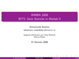 WMBA 2008
       BITS: Serie Storiche in Matlab II

                      Emmanuele Somma
               emmanuele.somma@bancaditalia.it

               Supporto Informatico per l’Area Ricerche
                            Banca d’Italia


                        21 Gennaio 2008




E. Somma (SIA-BdI)           WMBA 2008              21/01/2008   1/43
 